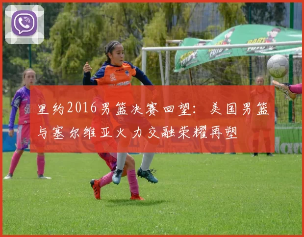 里约2016男篮决赛回望:美国男篮与塞尔维亚火力交融荣耀再塑