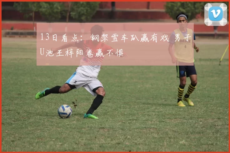 13日看点:钢架雪车趴赢有戏 男子U池王梓阳卷赢不惧