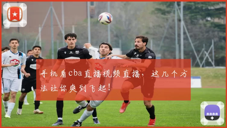 手机看cba直播视频直播，这几个方法让你爽到飞起！