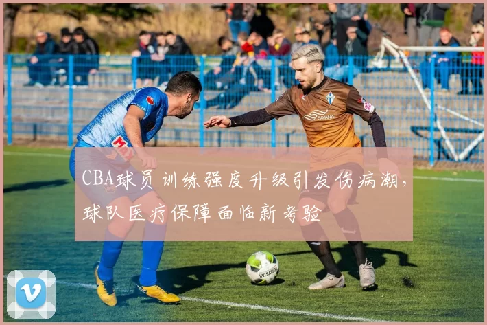 CBA球员训练强度升级引发伤病潮，球队医疗保障面临新考验