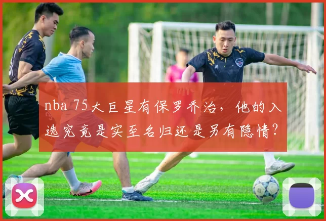 nba 75大巨星有保罗乔治,他的入选究竟是实至名归还是另有隐情?