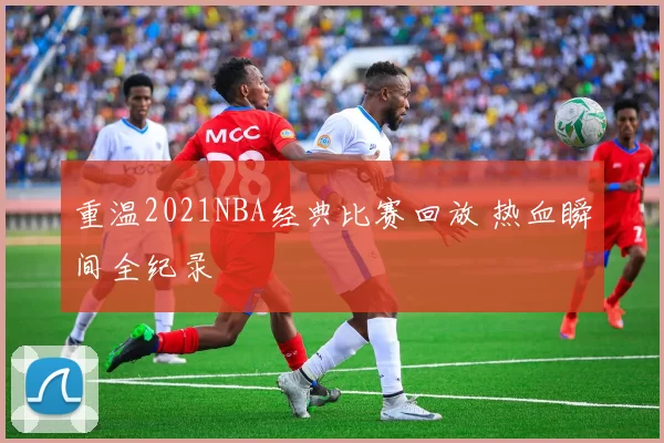 重温2021NBA经典比赛回放 热血瞬间全纪录