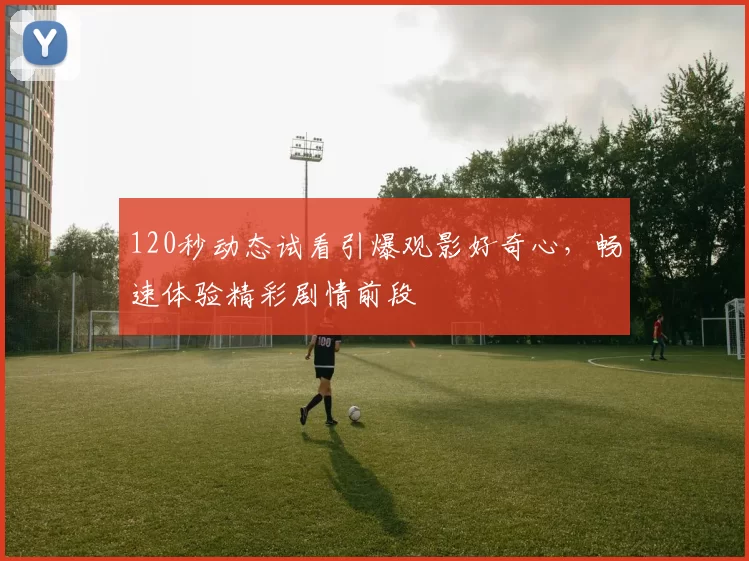 120秒动态试看引爆观影好奇心，畅速体验精彩剧情前段