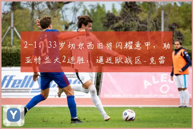 2-1,33岁切尔西旧将闪耀意甲,助亚特兰大2连胜,逼近欧战区_克雷莫内塞_比赛_排名