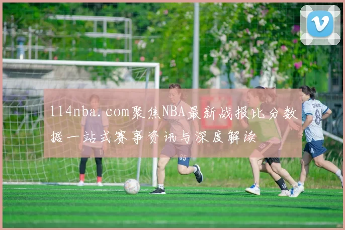 114nba.com聚焦NBA最新战报比分数据一站式赛事资讯与深度解读