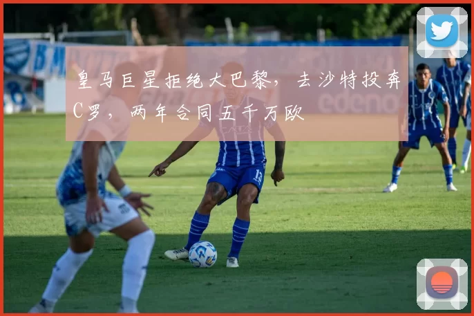 皇马巨星拒绝大巴黎,去沙特投奔C罗,两年合同五千万欧