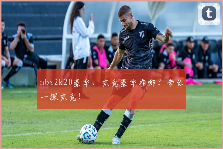 nba2k20豪华，究竟豪华在哪？带你一探究竟！