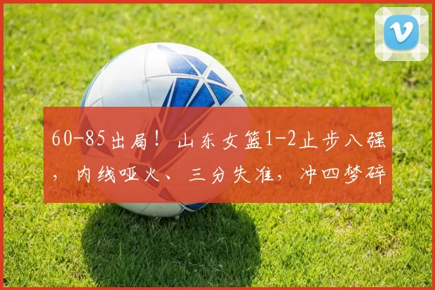 60-85出局!山东女篮1-2止步八强,内线哑火、三分失准,冲四梦碎