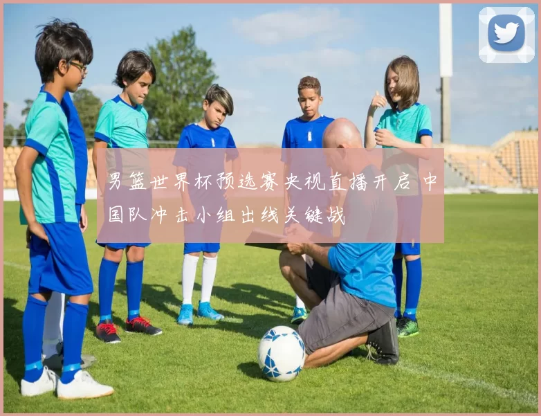 男篮世界杯预选赛央视直播开启 中国队冲击小组出线关键战