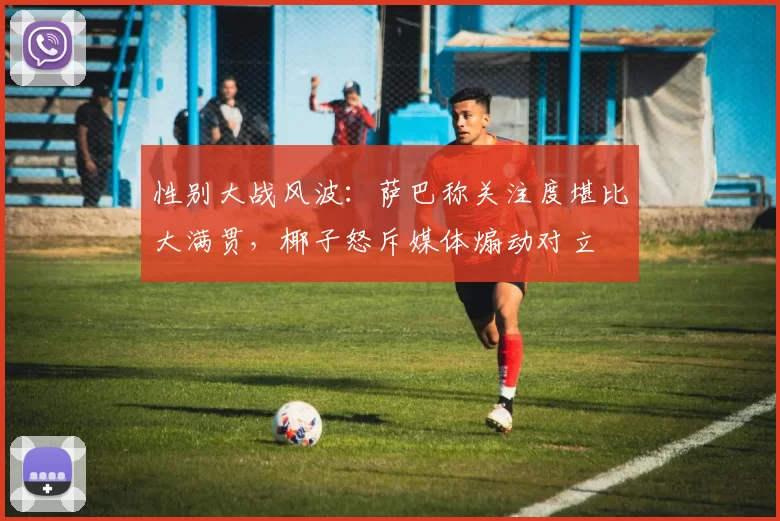 性别大战风波：萨巴称关注度堪比大满贯，椰子怒斥媒体煽动对立