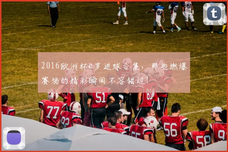 2016欧洲杯c罗进球合集，那些燃爆赛场的精彩瞬间不容错过！