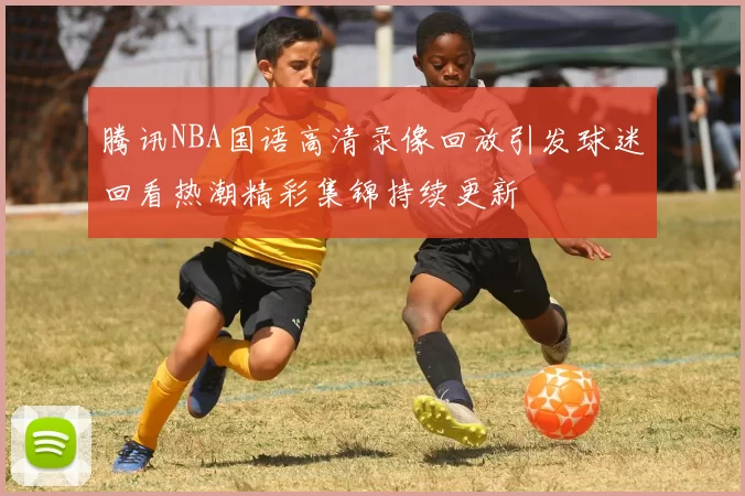 腾讯NBA国语高清录像回放引发球迷回看热潮精彩集锦持续更新
