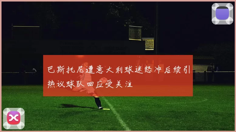 巴斯托尼遭意大利球迷怒冲后续引热议球队回应受关注