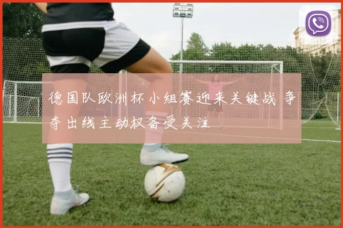 德国队欧洲杯小组赛迎来关键战 争夺出线主动权备受关注