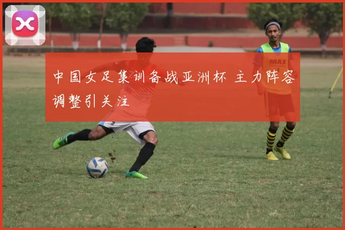 中国女足集训备战亚洲杯 主力阵容调整引关注