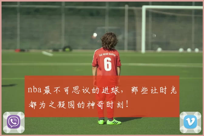 nba最不可思议的进球,那些让时光都为之凝固的神奇时刻!