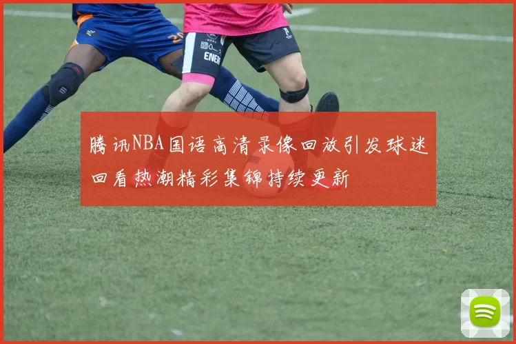 腾讯NBA国语高清录像回放引发球迷回看热潮精彩集锦持续更新