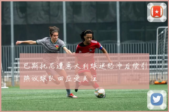 巴斯托尼遭意大利球迷怒冲后续引热议球队回应受关注