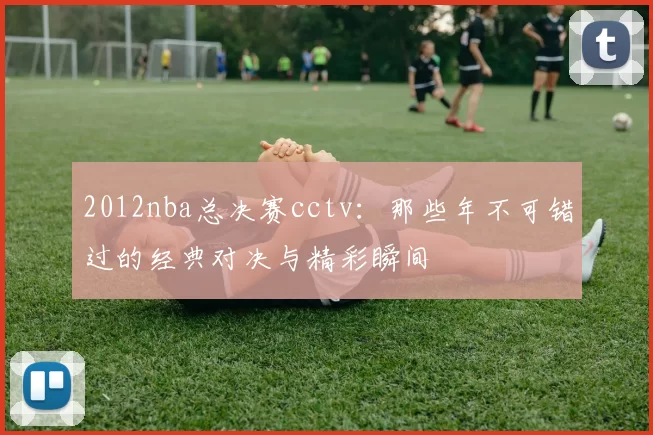 2012nba总决赛cctv:那些年不可错过的经典对决与精彩瞬间