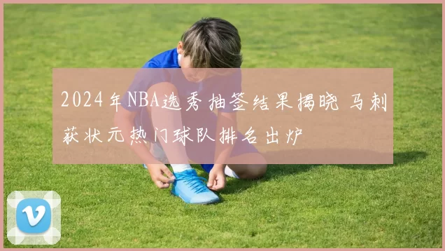 2024年NBA选秀抽签结果揭晓 马刺获状元热门球队排名出炉