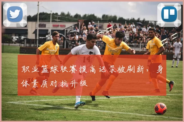 职业篮球联赛摸高记录被刷新，身体素质对抗升级