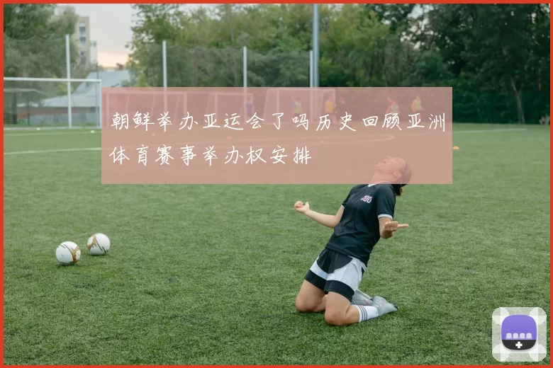 朝鲜举办亚运会了吗历史回顾亚洲体育赛事举办权安排