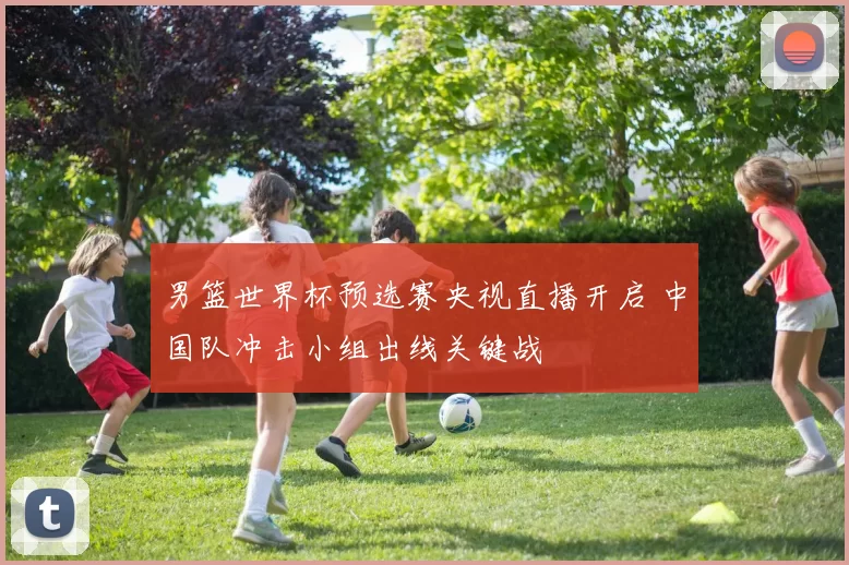 男篮世界杯预选赛央视直播开启 中国队冲击小组出线关键战