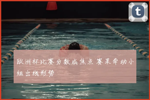 欧洲杯比赛分数成焦点 赛果牵动小组出线形势