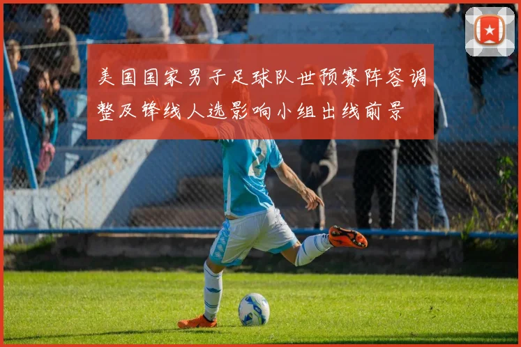 美国国家男子足球队世预赛阵容调整及锋线人选影响小组出线前景