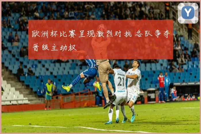 欧洲杯比赛呈现激烈对抗 各队争夺晋级主动权